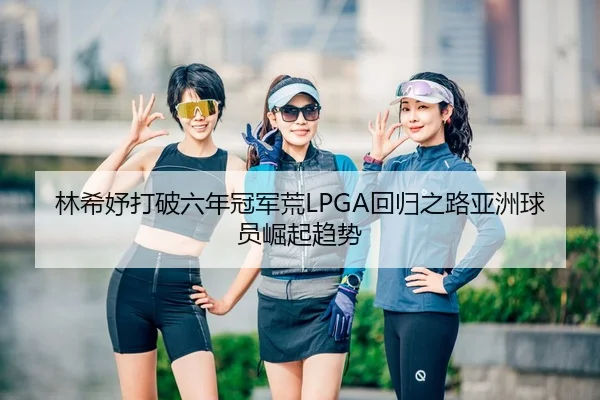 林希妤打破六年冠军荒LPGA回归之路亚洲球员崛起趋势