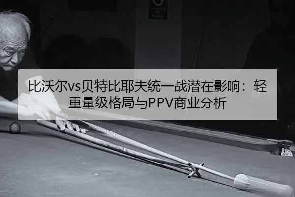 比沃尔vs贝特比耶夫统一战潜在影响：轻重量级格局与PPV商业分析
